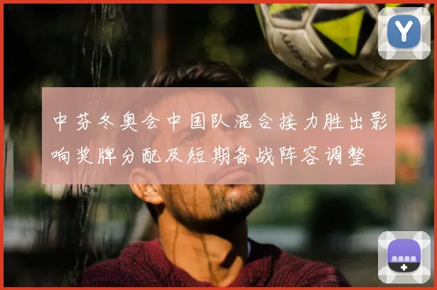 中芬冬奥会中国队混合接力胜出影响奖牌分配及短期备战阵容调整