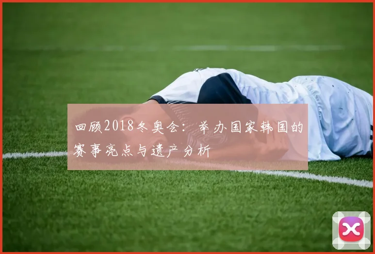 回顾2018冬奥会:举办国家韩国的赛事亮点与遗产分析