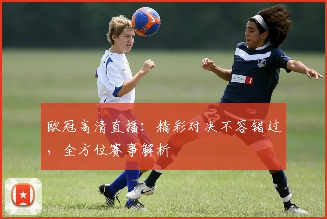 欧冠高清直播：精彩对决不容错过，全方位赛事解析