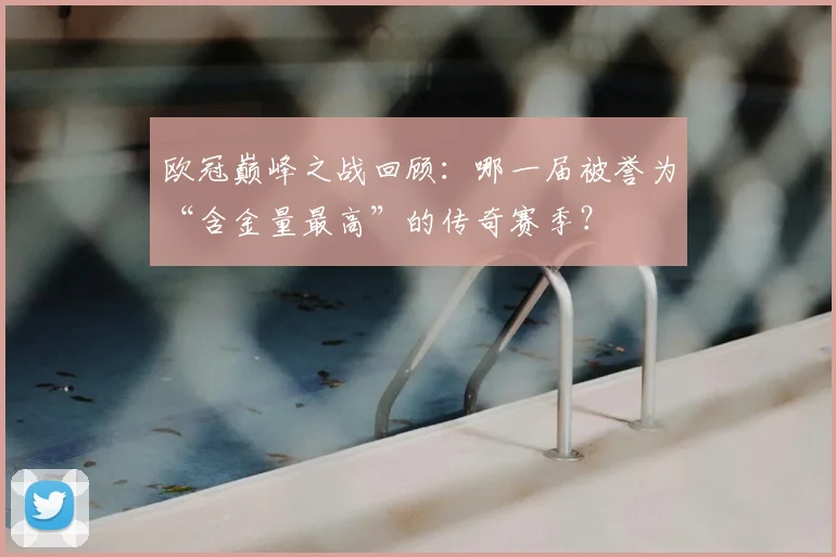 欧冠巅峰之战回顾：哪一届被誉为“含金量最高”的传奇赛季？