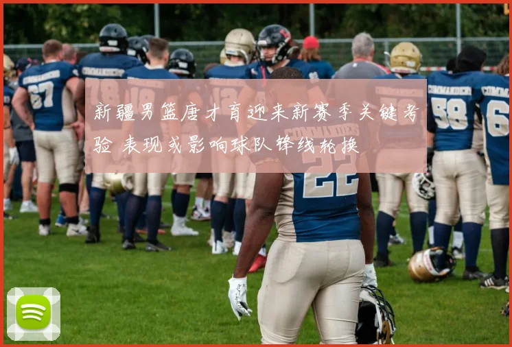 新疆男篮唐才育迎来新赛季关键考验 表现或影响球队锋线轮换