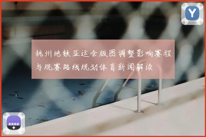 杭州地铁亚运会版图调整影响赛程与观赛路线规划体育新闻解读