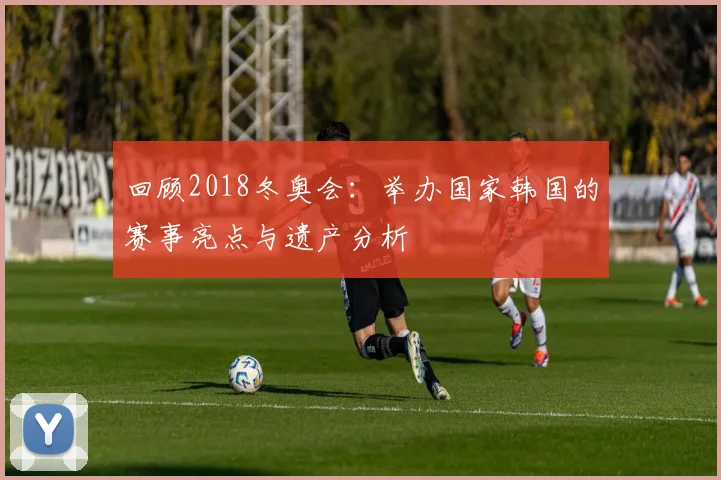 回顾2018冬奥会:举办国家韩国的赛事亮点与遗产分析