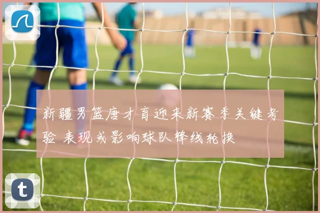 新疆男篮唐才育迎来新赛季关键考验 表现或影响球队锋线轮换