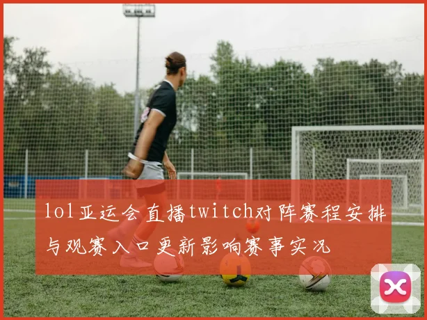 lol亚运会直播twitch对阵赛程安排与观赛入口更新影响赛事实况