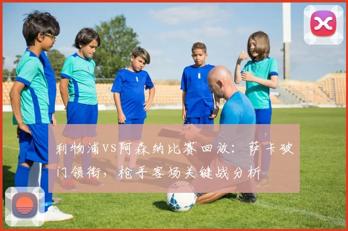 利物浦vs阿森纳比赛回放：萨卡破门领衔，枪手客场关键战分析