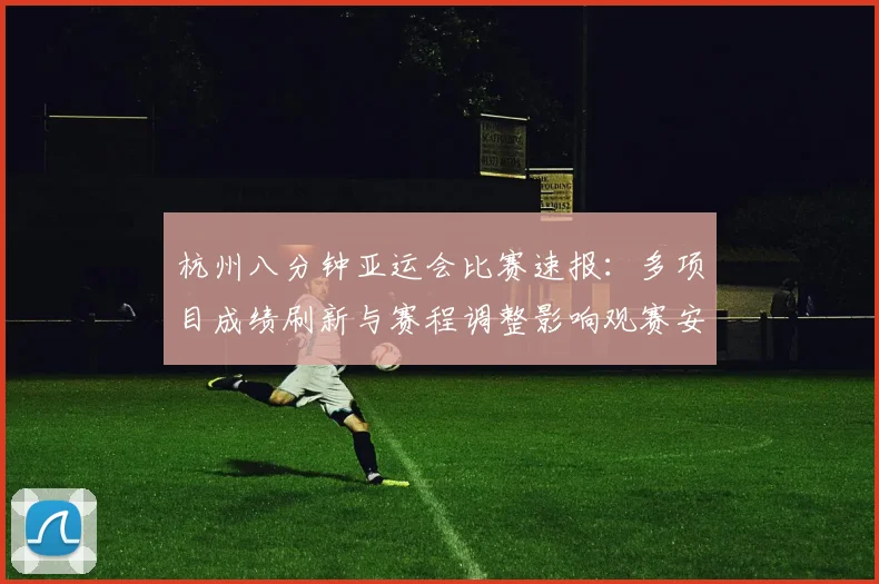 杭州八分钟亚运会比赛速报：多项目成绩刷新与赛程调整影响观赛安排